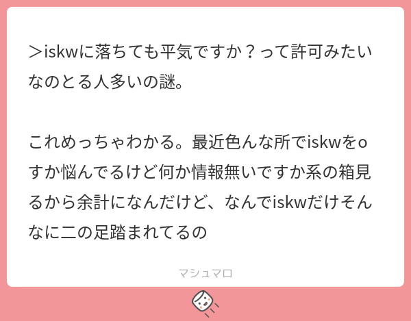 Iskw >iskwに落ちても平気ですか?って許可みたいなのとる人多いの謎。 これめっちゃわかる。最近色んな所でiskwをoすか悩んでるけど何か情報無い ...