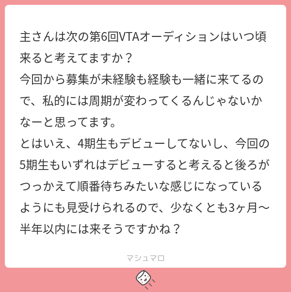 主さんは次の第6回VTAオーディションはいつ頃来ると考えてますか? 今回から募集が未経験も経験も一緒に来てるので、私的には周期が変わってくるん ...