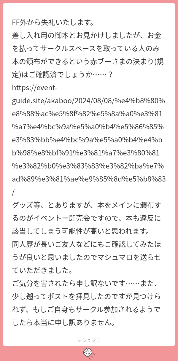 FF外から失礼いたします。 差し入れ用の御本とお見かけしましたが、お金を払ってサークルスペースを取っている人のみ本の頒布ができるという赤ブー ...