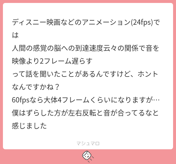 ディスニー映画などのアニメーション(24fps)では 人間の感覚の脳への到達速度云々の関係で音を映像より2フレーム遅らす って話を聞いたことが ...