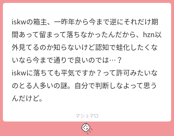 Iskw iskwの箱主、一昨年から今まで逆にそれだけ期間あって留まって落ちなかったんだから、hzn以外見てるのか知らないけど認知で蛙化したくないなら今 ...