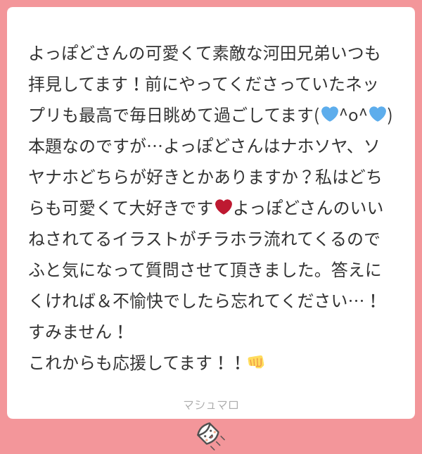 よっぽどさんの可愛くて素敵な河田兄弟いつも拝見してます 前にやってくださっていたネップリも最高で毎日眺めて過ごしてます O 本題なのですが よっぽどさんはナホソヤ ソヤナホどちらが好きとかありますか 私はどちらも可愛くて大好きです よっぽどさんのいい
