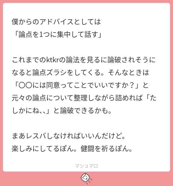 僕からのアドバイスとしては 「論点を1つに集中して話す」 これまでのktkrの論法を見るに論破されそうになると論点ズラシをしてくる。そんなとき ...