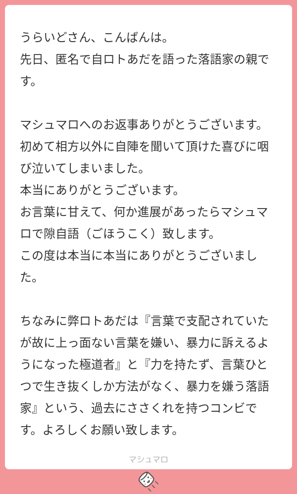うらいどさん、こんばんは。 先日、匿名で自ロトあだを語った落語家の親です。 マシュマロへのお返事ありがとうございます。 初めて相方以外に自陣を ...