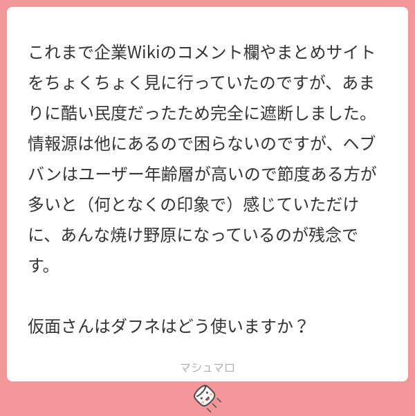 これまで企業Wikiのコメント欄やまとめサイトをちょくちょく見に行っていたのですが、あまりに酷い民度だったため完全に遮断しました。情報源は他に ...
