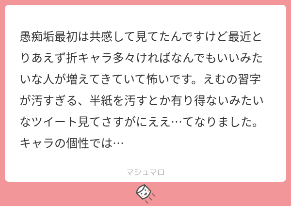 愚痴 垢最初は共感して見てたんですけど最近とりあえず折キャラ多々ければなんでもいいみたいな人が増えてきていて怖いです えむの習字が汚すぎる 半紙を汚すとか有り得ないみたいな ツイート見てさすがにええ てなりました キャラの個性では マシュマロ 愚痴 垢最初は共感して見てたんですけど最近とりあえず折キャラ多々ければなんでもいいみたいな人が増えてきていて怖いです えむの習字が汚すぎる 半紙を汚すとか有り得ないみたいな ツイート見てさすがにええ てなりました キャラの個性では マシュマロ