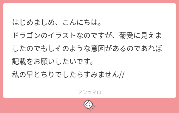 はじめましめ、こんにちは。 ドラゴンのイラストなのですが、菊受に見えましたのでもしそのような意図があるのであれば記載をお願いしたいです。 私の ...