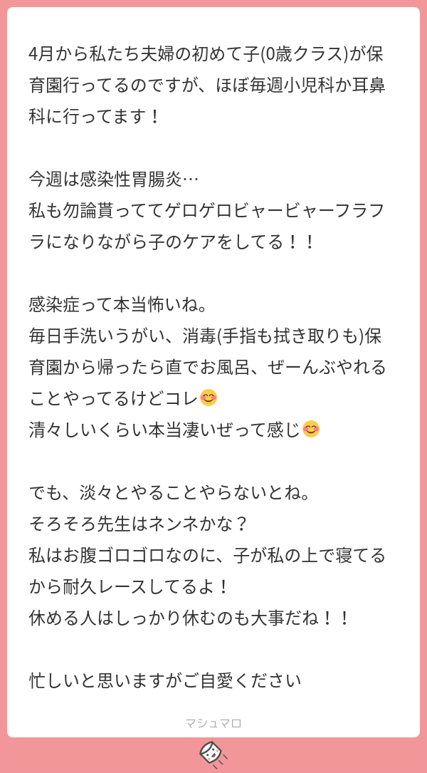 4月から私たち夫婦の初めて子 0歳クラス が保育園行ってるのですが ほぼ毎週小児科か耳鼻科に行ってます 今週は感染性胃腸炎 私も勿論貰っててゲロゲロビャービャーフラフラになりながら子のケアをしてる 感染症って本当怖いね 毎日手洗いうがい 消毒 手指も
