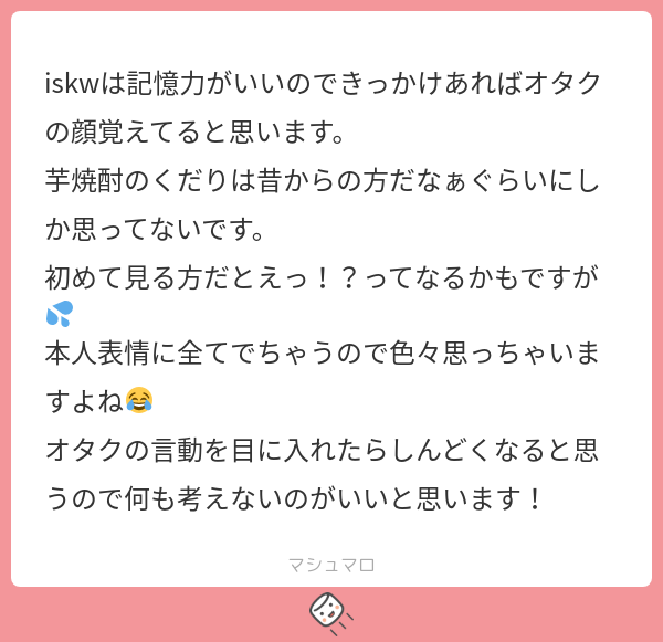 Iskw iskwは記憶力がいいのできっかけあればオタクの顔覚えてると思います。 芋焼酎のくだりは昔からの方だなぁぐらいにしか思ってないです。 初めて ...