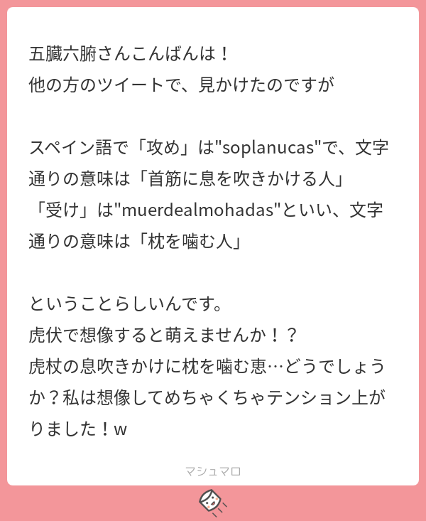 五臓六腑さんこんばんは 他の方のツイートで 見かけたのですが スペイン語で 攻め は Quot Soplanucas Quot で 文字通りの意味 は 首筋に息を吹きかける人 受け は Quot Muerdealmohadas Quot といい 文字通りの意味は 枕を噛む人 ということらしいんです